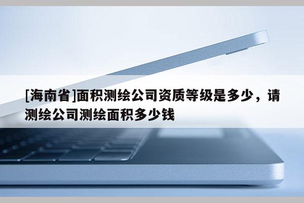 [海南省]面積測(cè)繪公司資質(zhì)等級(jí)是多少，請(qǐng)測(cè)繪公司測(cè)繪面積多少錢
