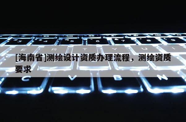 [海南省]測(cè)繪設(shè)計(jì)資質(zhì)辦理流程，測(cè)繪資質(zhì)要求