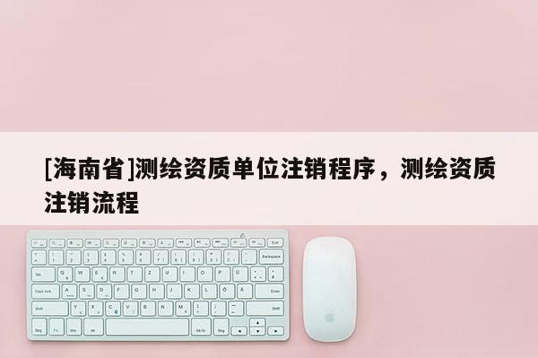[海南省]測繪資質單位注銷程序，測繪資質注銷流程