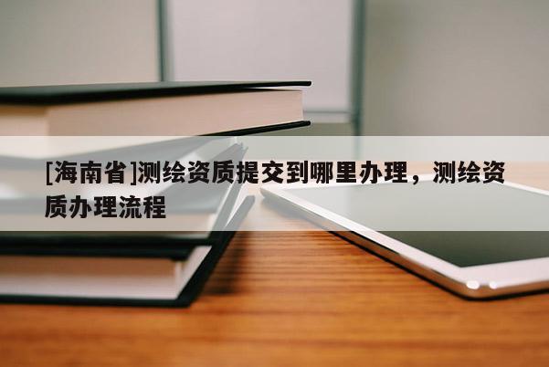 [海南省]測繪資質提交到哪里辦理，測繪資質辦理流程
