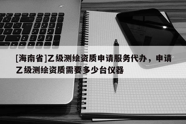 [海南省]乙級測繪資質(zhì)申請服務(wù)代辦，申請乙級測繪資質(zhì)需要多少臺儀器