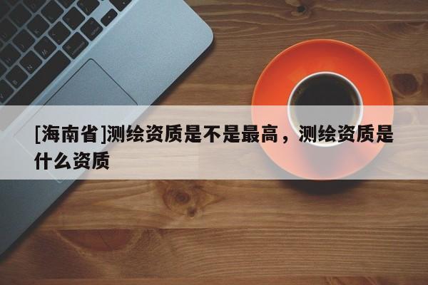 [海南省]測繪資質是不是最高，測繪資質是什么資質