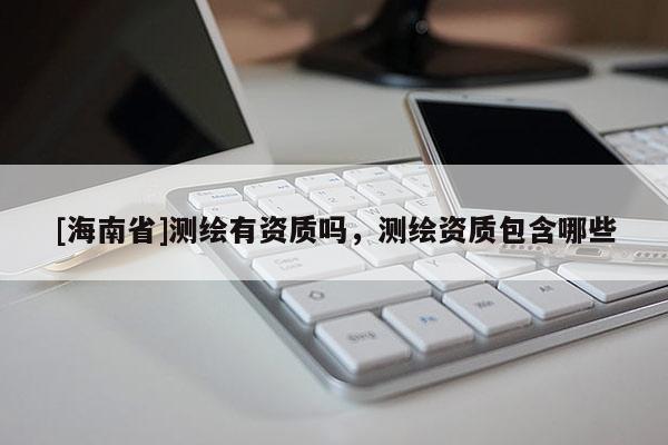 [海南省]測繪有資質嗎，測繪資質包含哪些