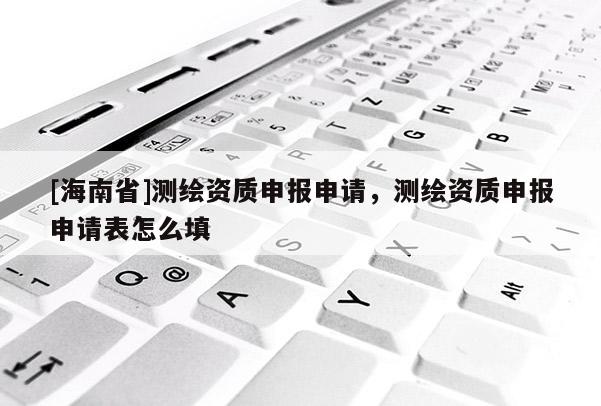 [海南省]測繪資質申報申請，測繪資質申報申請表怎么填