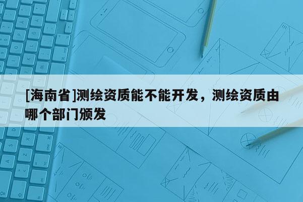 [海南省]測繪資質能不能開發，測繪資質由哪個部門頒發