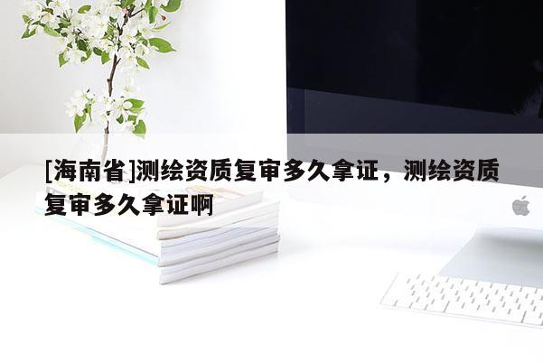 [海南省]測繪資質復審多久拿證，測繪資質復審多久拿證啊