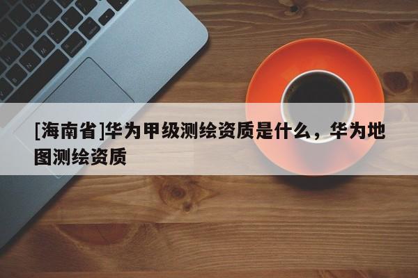 [海南省]華為甲級測繪資質是什么，華為地圖測繪資質