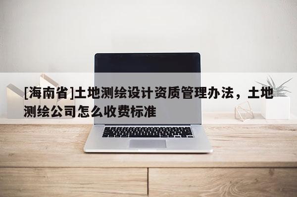 [海南省]土地測繪設計資質管理辦法，土地測繪公司怎么收費標準