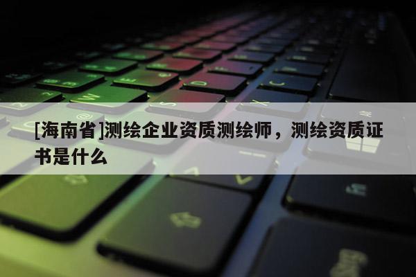 [海南省]測繪企業資質測繪師，測繪資質證書是什么