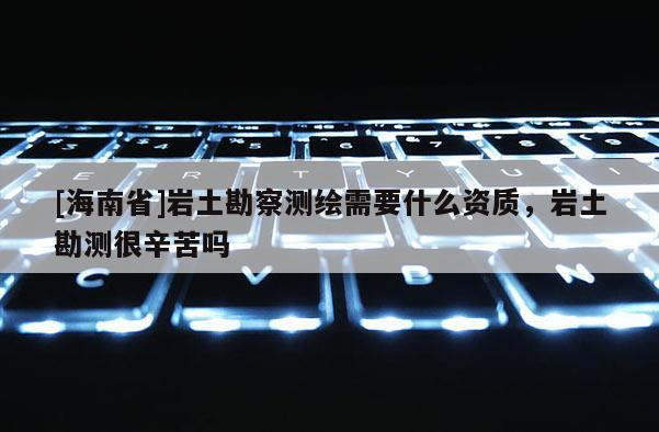 [海南省]巖土勘察測繪需要什么資質，巖土勘測很辛苦嗎