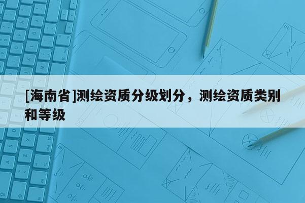 [海南省]測繪資質分級劃分，測繪資質類別和等級