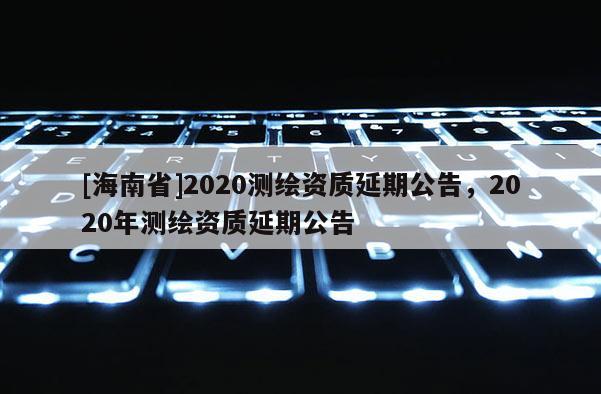 [海南省]2020測繪資質延期公告，2020年測繪資質延期公告