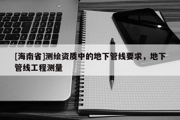 [海南省]測(cè)繪資質(zhì)中的地下管線要求，地下管線工程測(cè)量