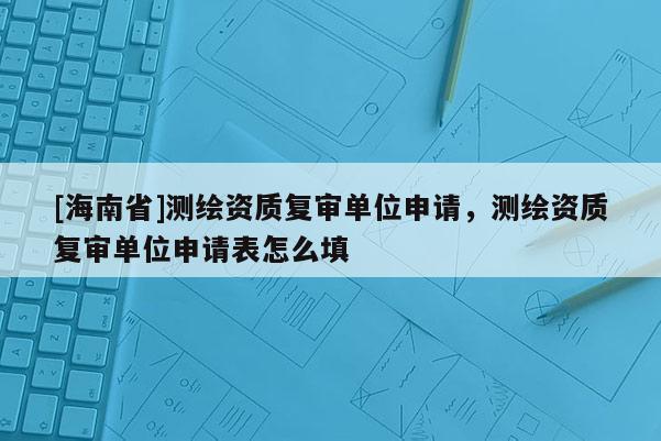 [海南省]測繪資質復審單位申請，測繪資質復審單位申請表怎么填