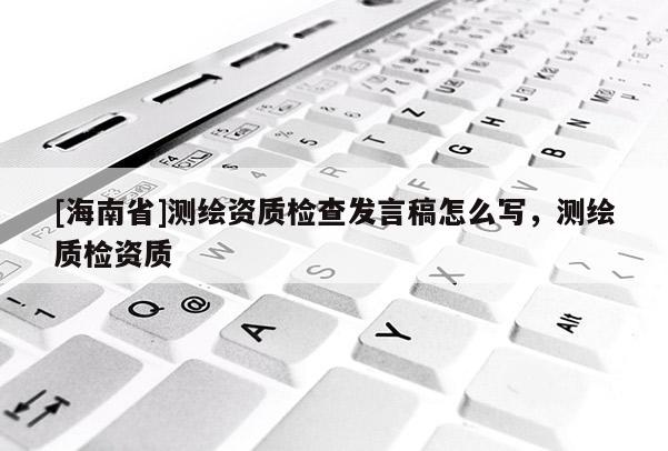 [海南省]測繪資質(zhì)檢查發(fā)言稿怎么寫，測繪質(zhì)檢資質(zhì)
