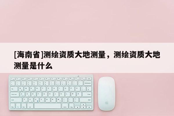 [海南省]測繪資質大地測量，測繪資質大地測量是什么