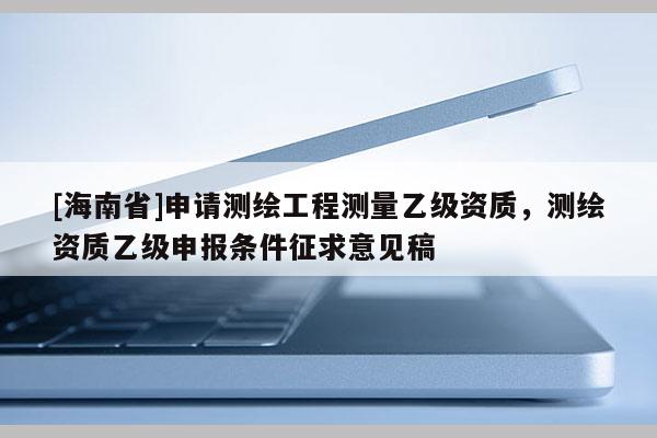 [海南省]申請測繪工程測量乙級資質，測繪資質乙級申報條件征求意見稿