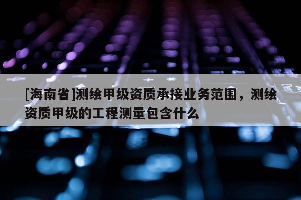 [海南省]測繪甲級資質承接業務范圍，測繪資質甲級的工程測量包含什么