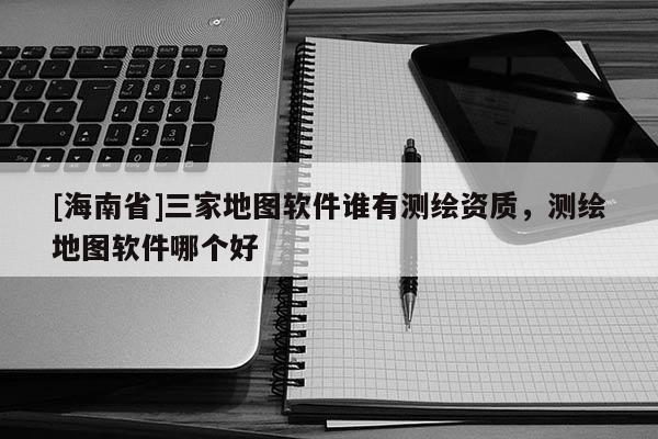 [海南省]三家地圖軟件誰有測繪資質，測繪地圖軟件哪個好