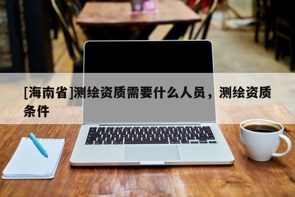 [海南省]測繪資質(zhì)需要什么人員，測繪資質(zhì)條件