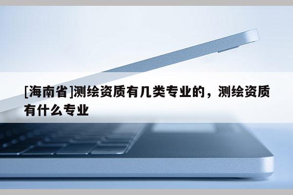 [海南省]測繪資質有幾類專業的，測繪資質有什么專業