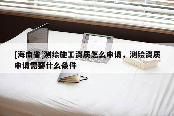 [海南省]測繪施工資質怎么申請，測繪資質申請需要什么條件