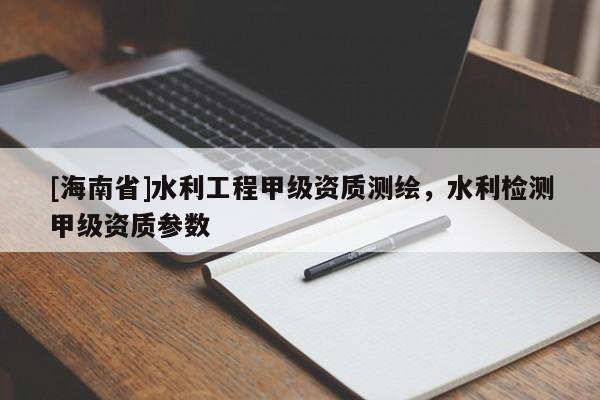 [海南省]水利工程甲級資質(zhì)測繪，水利檢測甲級資質(zhì)參數(shù)