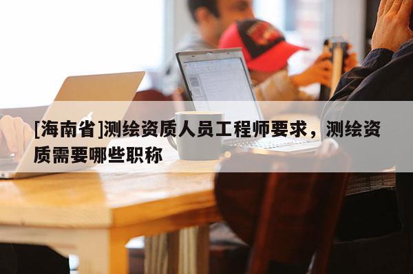 [海南省]測繪資質人員工程師要求，測繪資質需要哪些職稱