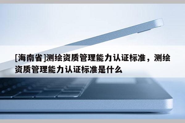 [海南省]測繪資質管理能力認證標準，測繪資質管理能力認證標準是什么
