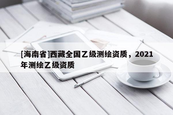 [海南省]西藏全國乙級測繪資質，2021年測繪乙級資質