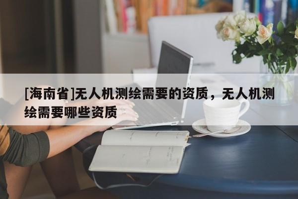 [海南省]無人機測繪需要的資質，無人機測繪需要哪些資質