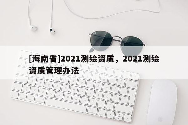 [海南省]2021測繪資質，2021測繪資質管理辦法
