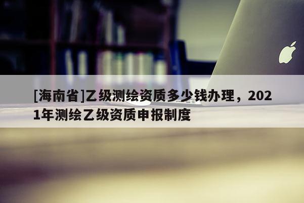 [海南省]乙級測繪資質多少錢辦理，2021年測繪乙級資質申報制度
