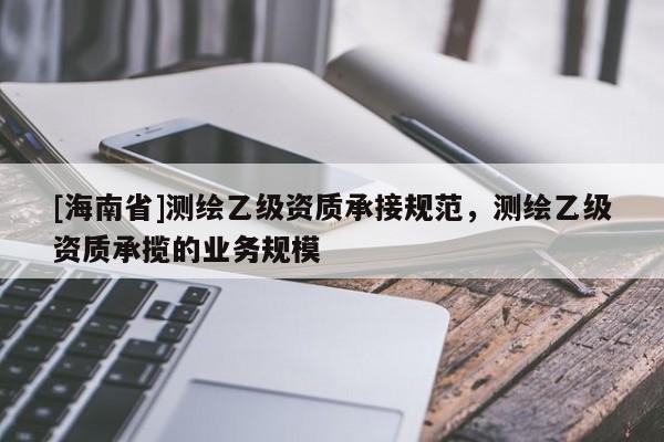 [海南省]測繪乙級資質承接規范，測繪乙級資質承攬的業務規模