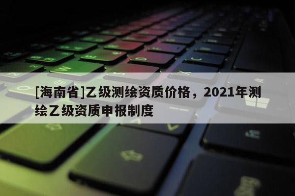[海南省]乙級測繪資質(zhì)價格，2021年測繪乙級資質(zhì)申報制度