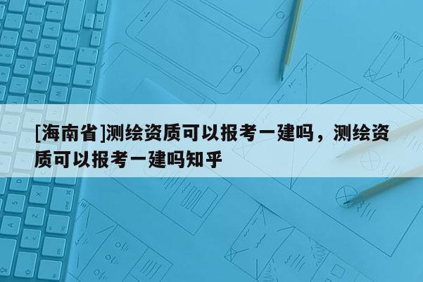 [海南省]測繪資質可以報考一建嗎，測繪資質可以報考一建嗎知乎