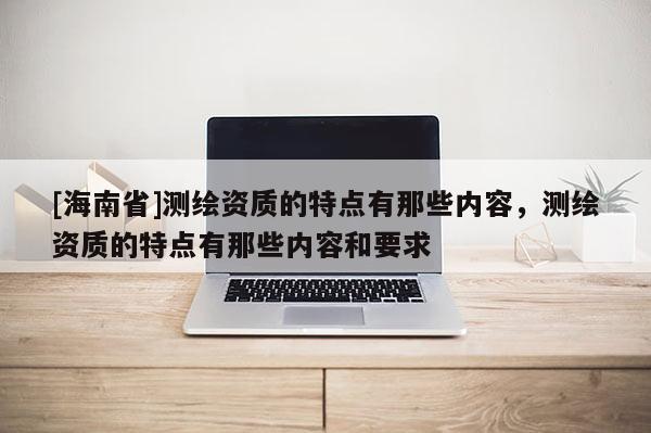 [海南省]測繪資質的特點有那些內容，測繪資質的特點有那些內容和要求