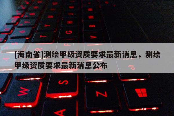 [海南省]測繪甲級資質要求最新消息，測繪甲級資質要求最新消息公布