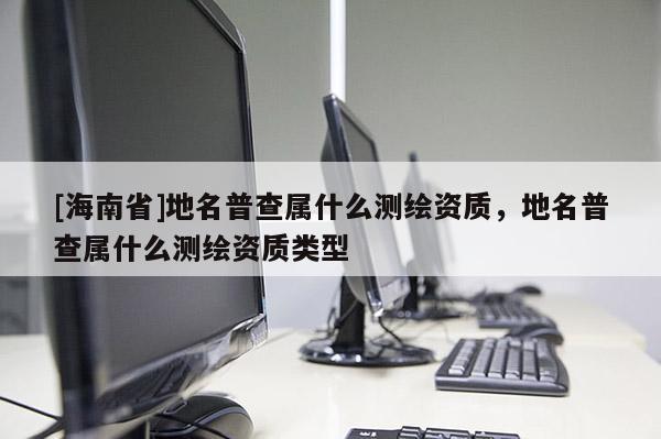 [海南省]地名普查屬什么測繪資質，地名普查屬什么測繪資質類型
