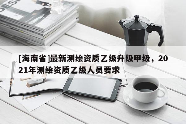[海南省]最新測繪資質乙級升級甲級，2021年測繪資質乙級人員要求