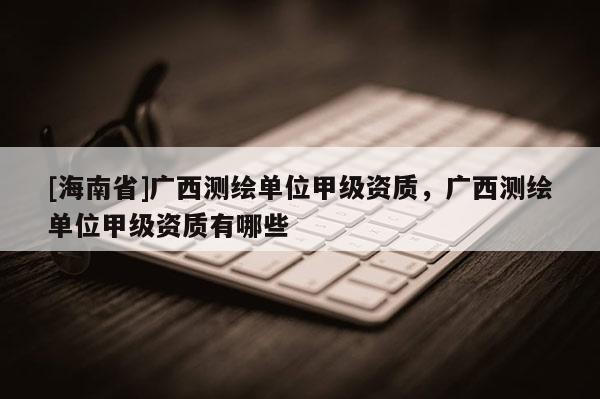 [海南省]廣西測繪單位甲級資質，廣西測繪單位甲級資質有哪些