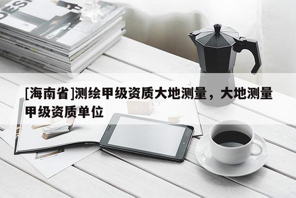 [海南省]測繪甲級資質大地測量，大地測量甲級資質單位