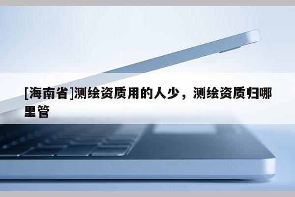 [海南省]測繪資質用的人少，測繪資質歸哪里管