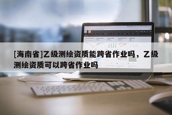 [海南省]乙級測繪資質能跨省作業(yè)嗎，乙級測繪資質可以跨省作業(yè)嗎