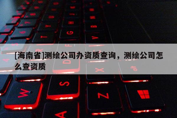 [海南省]測(cè)繪公司辦資質(zhì)查詢，測(cè)繪公司怎么查資質(zhì)