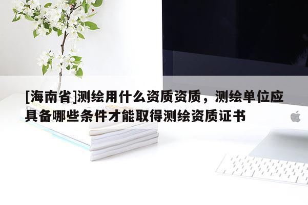 [海南省]測繪用什么資質資質，測繪單位應具備哪些條件才能取得測繪資質證書
