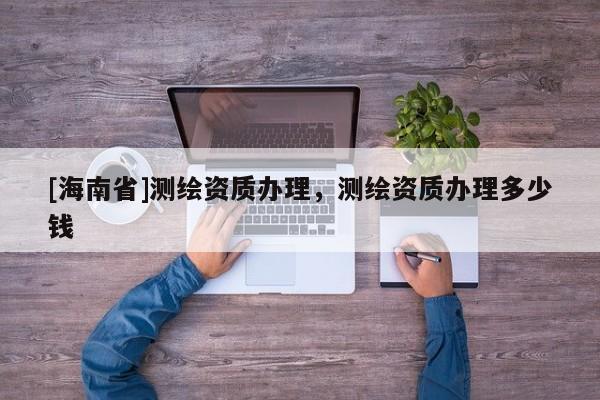 [海南省]測繪資質辦理，測繪資質辦理多少錢