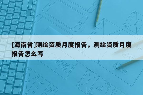 [海南省]測繪資質月度報告，測繪資質月度報告怎么寫