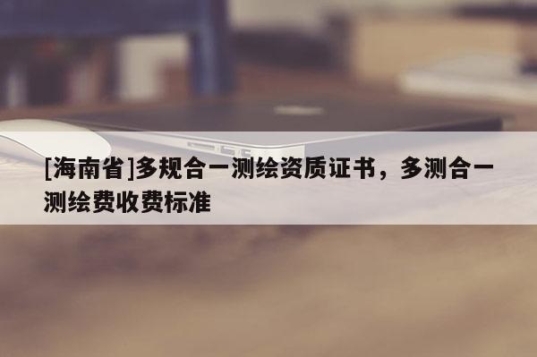[海南省]多規合一測繪資質證書，多測合一測繪費收費標準