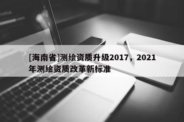 [海南省]測繪資質升級2017，2021年測繪資質改革新標準